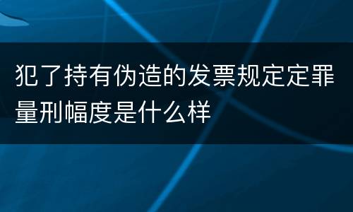 犯了持有伪造的发票规定定罪量刑幅度是什么样