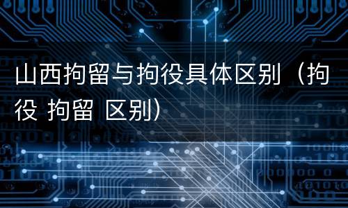 山西拘留与拘役具体区别（拘役 拘留 区别）