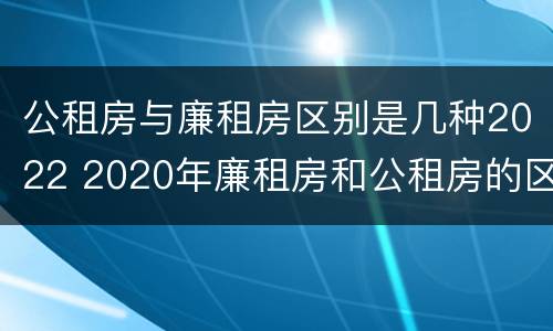 公租房与廉租房区别是几种2022 2020年廉租房和公租房的区别