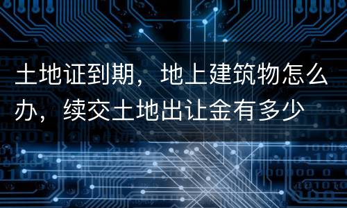 土地证到期，地上建筑物怎么办，续交土地出让金有多少