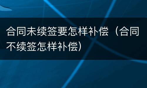 合同未续签要怎样补偿（合同不续签怎样补偿）