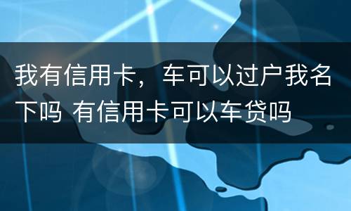 我有信用卡，车可以过户我名下吗 有信用卡可以车贷吗