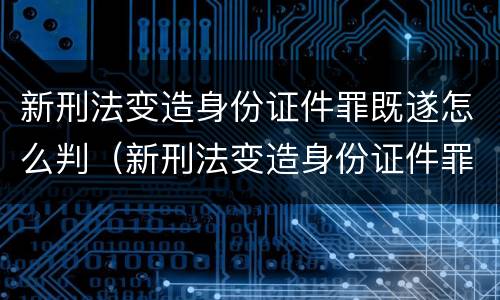新刑法变造身份证件罪既遂怎么判（新刑法变造身份证件罪既遂怎么判定）