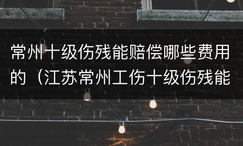 常州十级伤残能赔偿哪些费用的（江苏常州工伤十级伤残能赔几万）