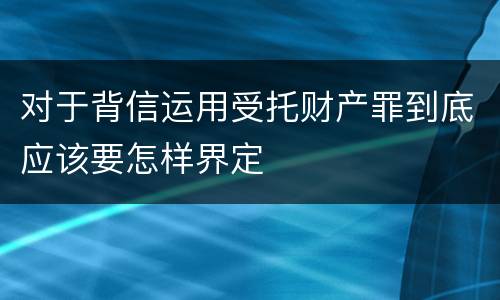 对于背信运用受托财产罪到底应该要怎样界定