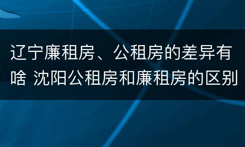 辽宁廉租房、公租房的差异有啥 沈阳公租房和廉租房的区别