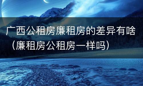 广西公租房廉租房的差异有啥（廉租房公租房一样吗）