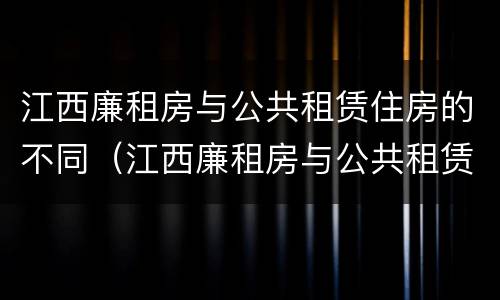 江西廉租房与公共租赁住房的不同（江西廉租房与公共租赁住房的不同之处）