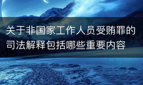 关于非国家工作人员受贿罪的司法解释包括哪些重要内容