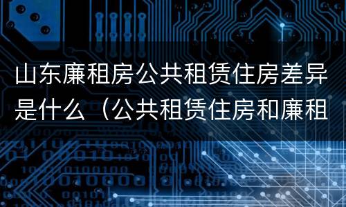 山东廉租房公共租赁住房差异是什么（公共租赁住房和廉租住房的区别）