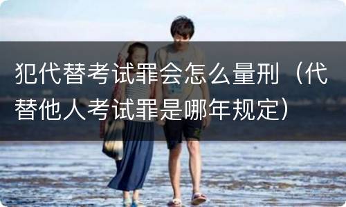 犯代替考试罪会怎么量刑（代替他人考试罪是哪年规定）