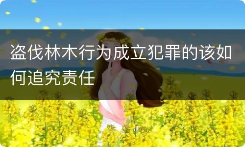 盗伐林木行为成立犯罪的该如何追究责任