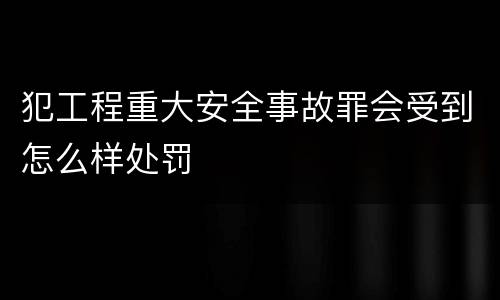 犯工程重大安全事故罪会受到怎么样处罚