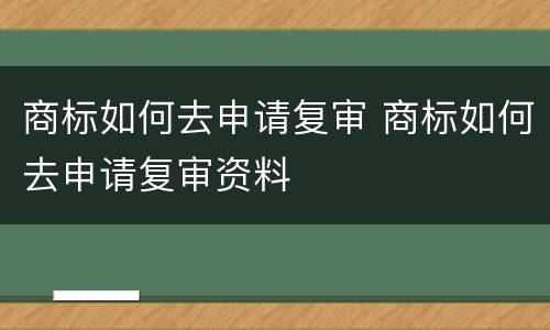 商标如何去申请复审 商标如何去申请复审资料