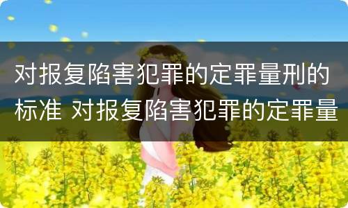 对报复陷害犯罪的定罪量刑的标准 对报复陷害犯罪的定罪量刑的标准是