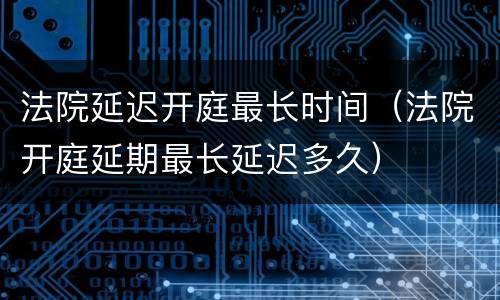 法院延迟开庭最长时间（法院开庭延期最长延迟多久）