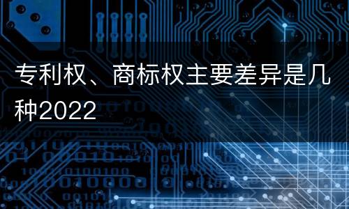 专利权、商标权主要差异是几种2022