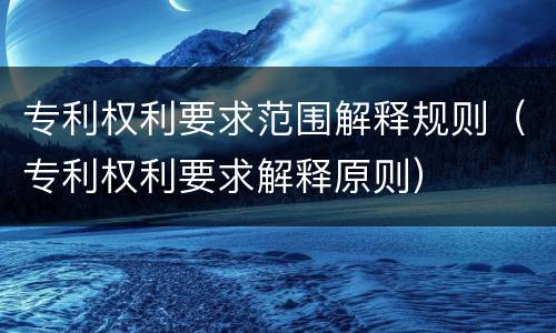 专利权利要求范围解释规则（专利权利要求解释原则）