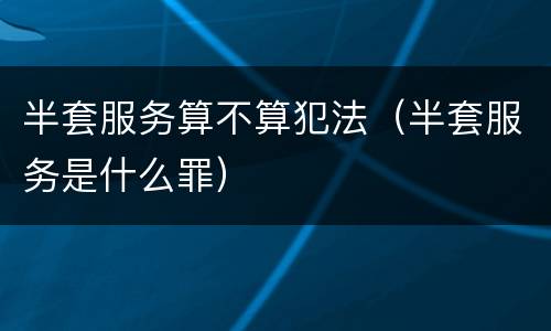 半套服务算不算犯法（半套服务是什么罪）