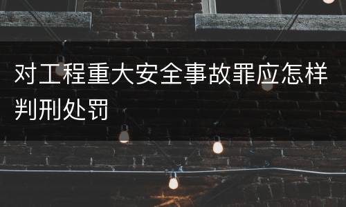 对工程重大安全事故罪应怎样判刑处罚
