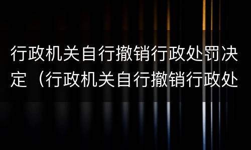行政机关自行撤销行政处罚决定（行政机关自行撤销行政处罚决定书的规定）