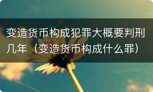 变造货币构成犯罪大概要判刑几年（变造货币构成什么罪）