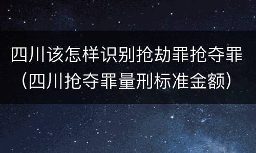 四川该怎样识别抢劫罪抢夺罪（四川抢夺罪量刑标准金额）