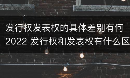 发行权发表权的具体差别有何2022 发行权和发表权有什么区别