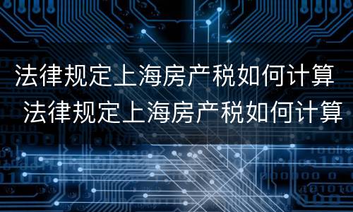 法律规定上海房产税如何计算 法律规定上海房产税如何计算出来