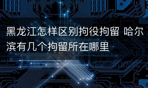黑龙江怎样区别拘役拘留 哈尔滨有几个拘留所在哪里