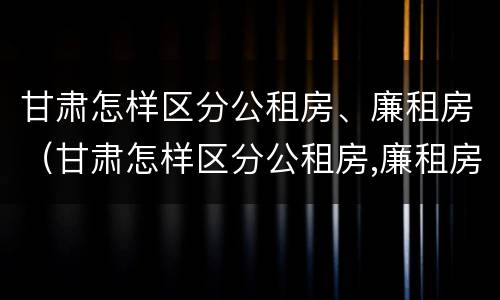 甘肃怎样区分公租房、廉租房（甘肃怎样区分公租房,廉租房和商品房）