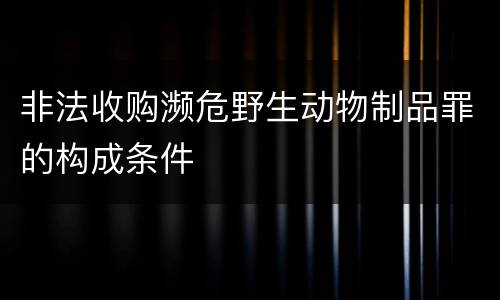 非法收购濒危野生动物制品罪的构成条件