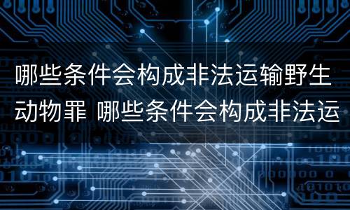 哪些条件会构成非法运输野生动物罪 哪些条件会构成非法运输野生动物罪名