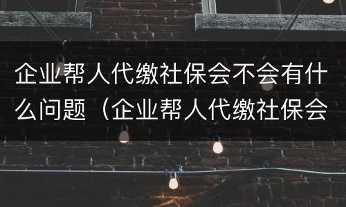 企业帮人代缴社保会不会有什么问题（企业帮人代缴社保会不会有什么问题呀）