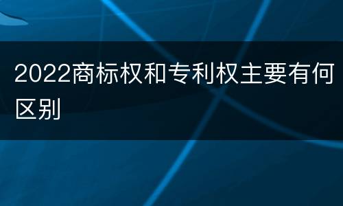 2022商标权和专利权主要有何区别
