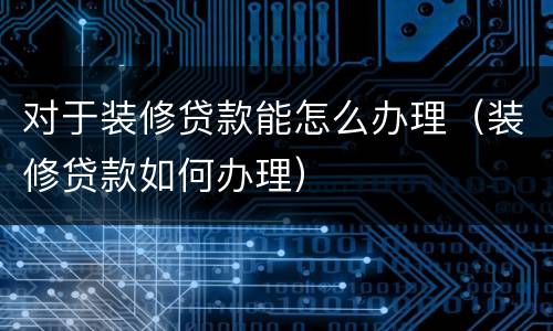 对于装修贷款能怎么办理（装修贷款如何办理）