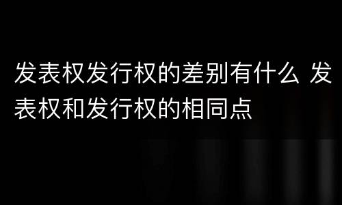 发表权发行权的差别有什么 发表权和发行权的相同点