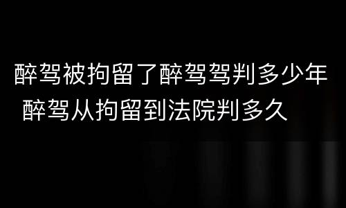 醉驾被拘留了醉驾驾判多少年 醉驾从拘留到法院判多久