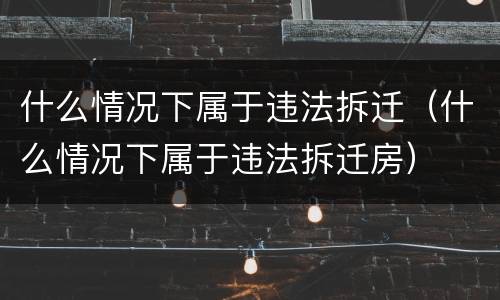 什么情况下属于违法拆迁（什么情况下属于违法拆迁房）