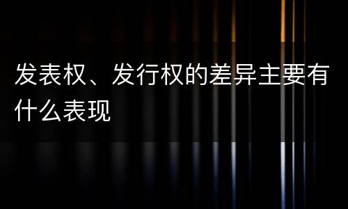 发表权、发行权的差异主要有什么表现