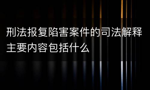 刑法报复陷害案件的司法解释主要内容包括什么