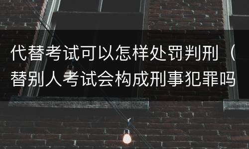 代替考试可以怎样处罚判刑（替别人考试会构成刑事犯罪吗）