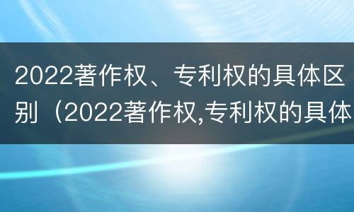 2022著作权、专利权的具体区别（2022著作权,专利权的具体区别是什么）