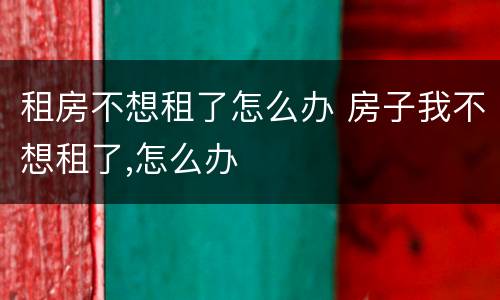 租房不想租了怎么办 房子我不想租了,怎么办