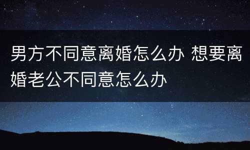男方不同意离婚怎么办 想要离婚老公不同意怎么办