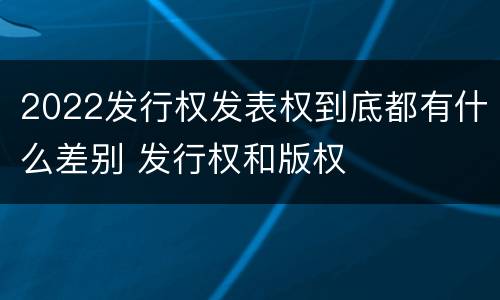 2022发行权发表权到底都有什么差别 发行权和版权