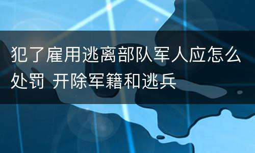 犯了雇用逃离部队军人应怎么处罚 开除军籍和逃兵