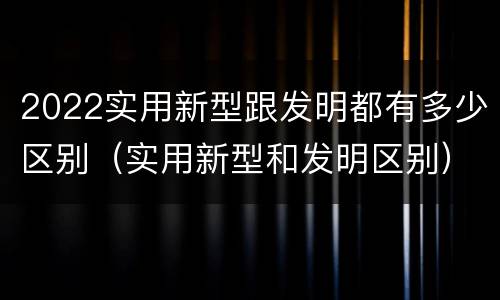 2022实用新型跟发明都有多少区别（实用新型和发明区别）