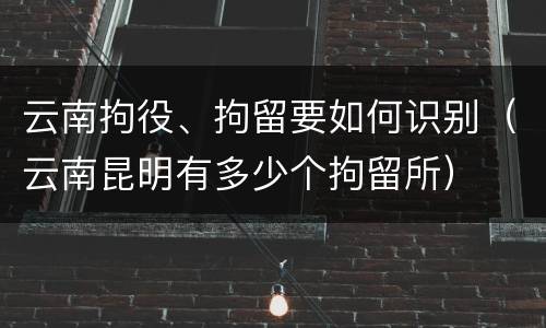 云南拘役、拘留要如何识别（云南昆明有多少个拘留所）