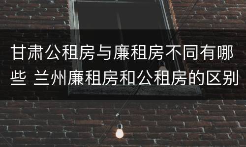 甘肃公租房与廉租房不同有哪些 兰州廉租房和公租房的区别